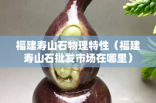 福建壽山石物理特性（福建壽山石批發市場在哪里）