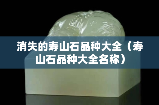 消失的壽山石品種大全（壽山石品種大全名稱(chēng)）