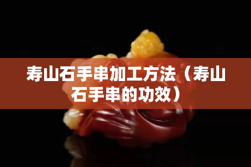壽山石手串加工方法（壽山石手串的功效）