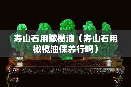 壽山石用橄欖油（壽山石用橄欖油保養(yǎng)行嗎）