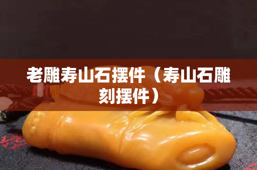 老雕壽山石擺件（壽山石雕刻擺件）