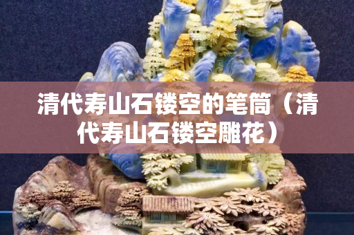 清代壽山石鏤空的筆筒（清代壽山石鏤空雕花）