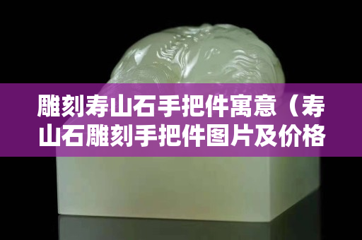 雕刻壽山石手把件寓意（壽山石雕刻手把件圖片及價格）