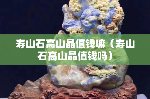 壽山石高山晶值錢(qián)嘛（壽山石高山晶值錢(qián)嗎）