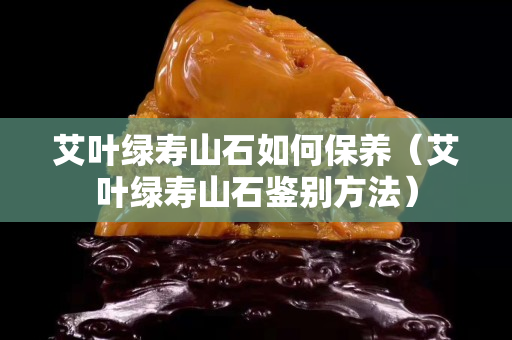 艾葉綠壽山石如何保養(艾葉綠壽山石鑒別方法) 艾葉綠壽山石如何保養(艾葉綠壽山石鑒別方法)