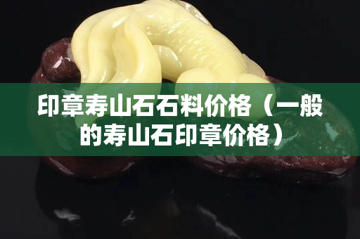 印章壽山石石料價格（一般的壽山石印章價格）