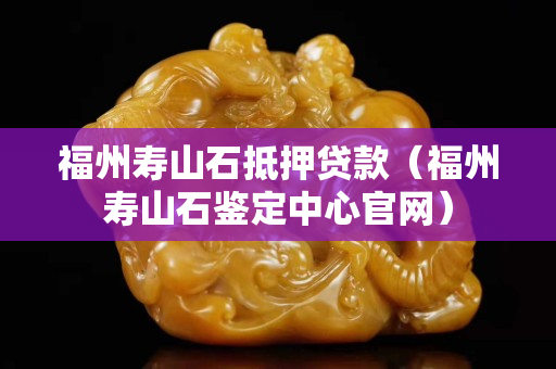 福州壽山石抵押貸款（福州壽山石鑒定中心官網）