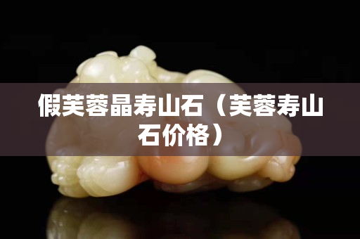 假芙蓉晶壽山石（芙蓉壽山石價格）