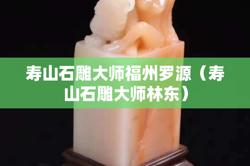 壽山石雕大師福州羅源（壽山石雕大師林東）