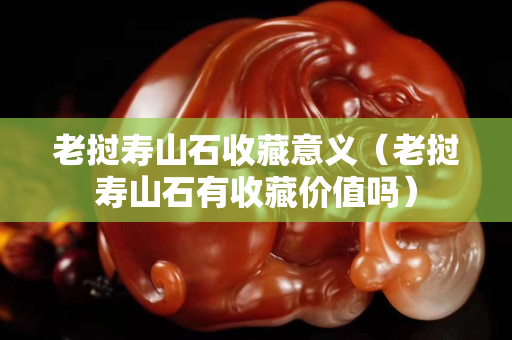 老撾壽山石收藏意義（老撾壽山石有收藏價值嗎）