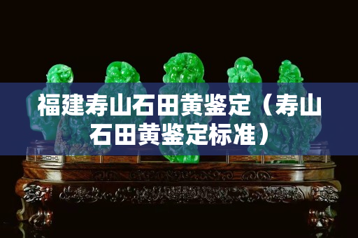 福建壽山石田黃鑒定（壽山石田黃鑒定標(biāo)準(zhǔn)）
