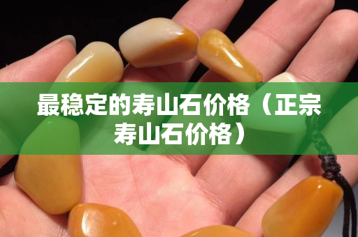 最穩定的壽山石價格（正宗壽山石價格）