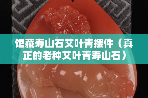 館藏壽山石艾葉青擺件（真正的老種艾葉青壽山石）