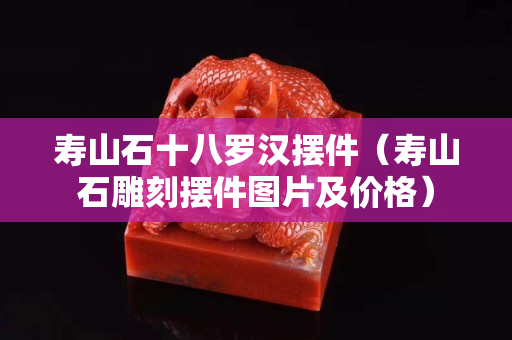壽山石十八羅漢擺件（壽山石雕刻擺件圖片及價格）