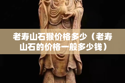 老壽山石猴價格多少（老壽山石的價格一般多少錢）