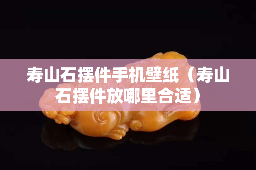 壽山石擺件手機壁紙（壽山石擺件放哪里合適）