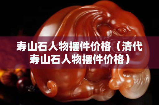 壽山石人物擺件價格（清代壽山石人物擺件價格）