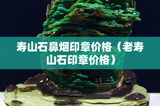 壽山石鼻煙印章價格(老壽山石印章價格) 壽山石鼻煙印章價格(老壽山石印章價格)