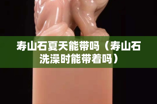 壽山石夏天能帶嗎（壽山石洗澡時能帶著嗎）