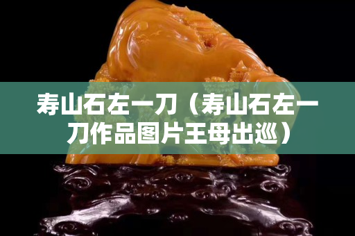 壽山石左一刀（壽山石左一刀作品圖片王母出巡）