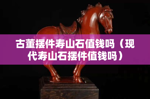古董擺件壽山石值錢嗎（現代壽山石擺件值錢嗎）