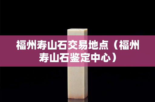 福州壽山石交易地點（福州壽山石鑒定中心）