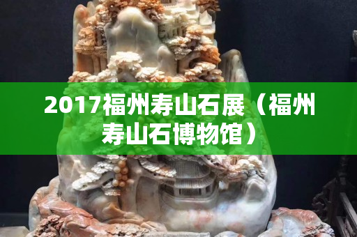 2017福州壽山石展(福州壽山石博物館) 2017福州壽山石展(福州壽山石博物館)