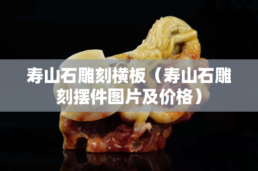 壽山石雕刻橫板(壽山石雕刻擺件圖片及價格) 壽山石雕刻橫板(壽山石雕刻擺件圖片及價格)