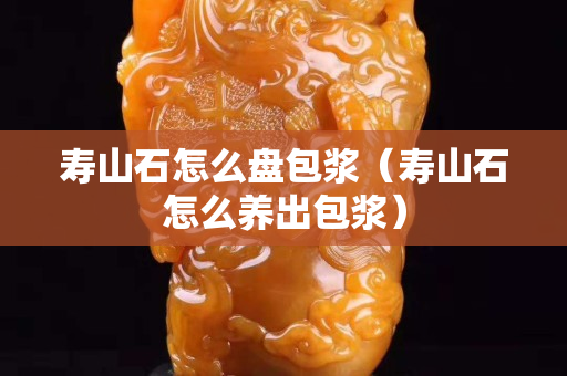 壽山石怎么盤包漿(壽山石怎么養(yǎng)出包漿) 壽山石怎么盤包漿(壽山石怎么養(yǎng)出包漿)