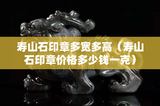 壽山石印章多寬多高（壽山石印章價(jià)格多少錢一克）