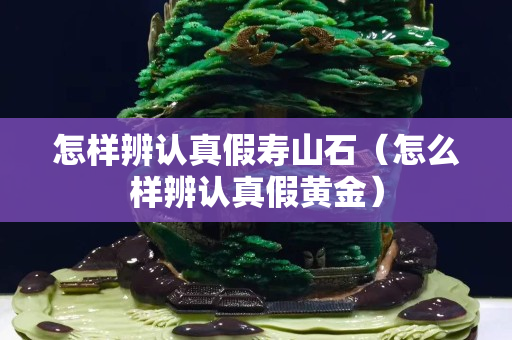 怎樣辨認真假壽山石（怎么樣辨認真假黃金）