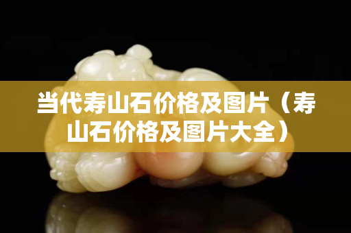當代壽山石價格及圖片（壽山石價格及圖片大全）
