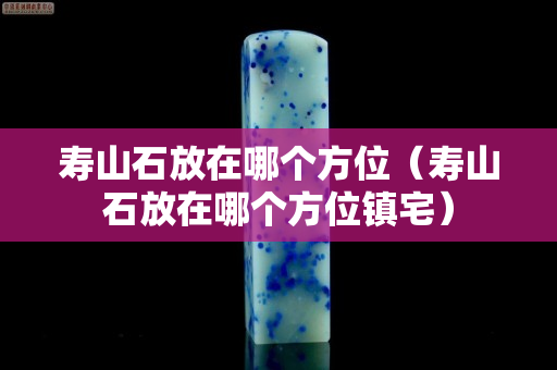壽山石放在哪個方位（壽山石放在哪個方位鎮(zhèn)宅）