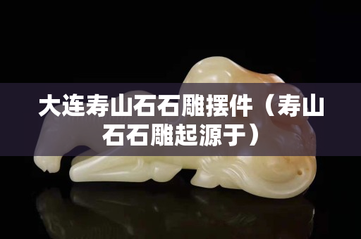 大連壽山石石雕擺件(壽山石石雕起源于) 大連壽山石石雕擺件(壽山石石雕起源于)