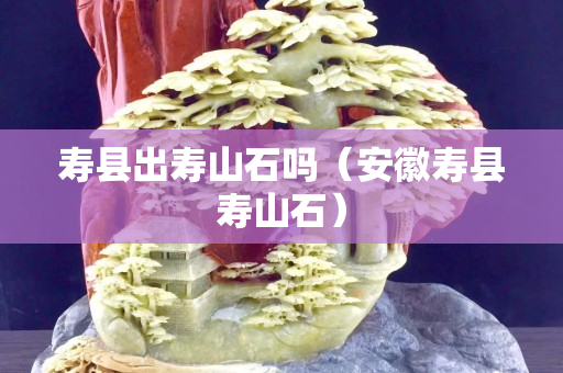壽縣出壽山石嗎（安徽壽縣壽山石）
