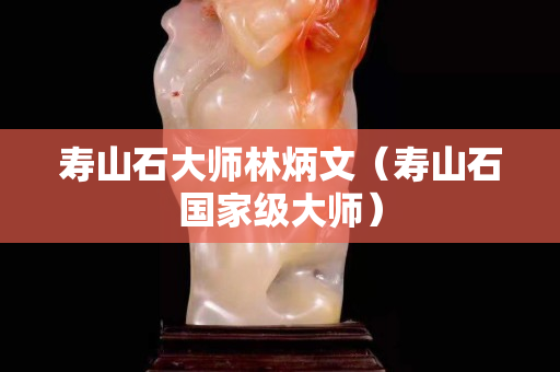 壽山石大師林炳文(壽山石國家級(jí)大師) 壽山石大師林炳文(壽山石國家級(jí)大師)