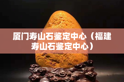 廈門壽山石鑒定中心（福建壽山石鑒定中心）