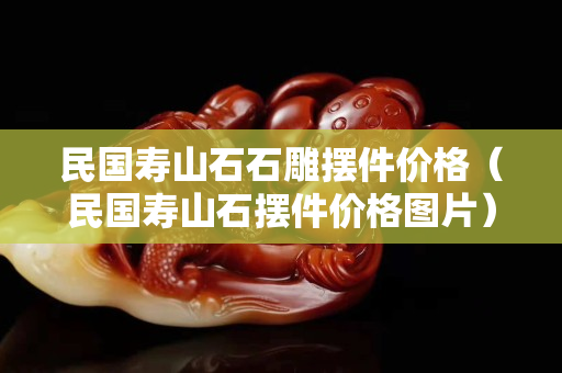 民國壽山石石雕擺件價格（民國壽山石擺件價格圖片）