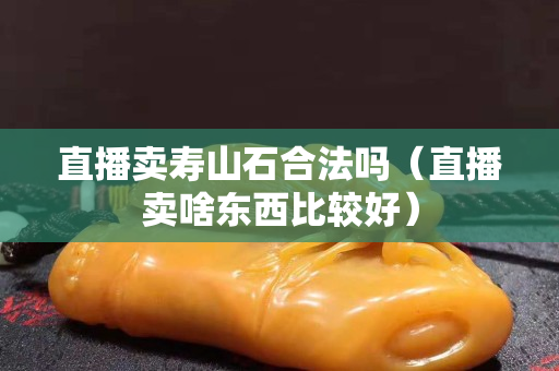 直播賣壽山石合法嗎（直播賣啥東西比較好）