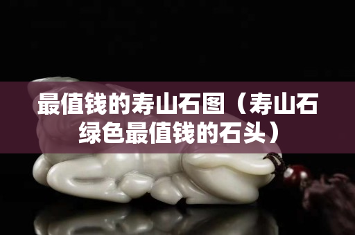 最值錢的壽山石圖（壽山石綠色最值錢的石頭）