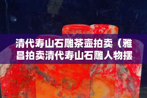 清代壽山石雕茶壺拍賣（雅昌拍賣清代壽山石雕人物擺件）