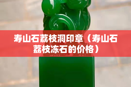 壽山石荔枝洞印章（壽山石荔枝凍石的價(jià)格）