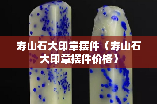 壽山石大印章擺件（壽山石大印章擺件價格）
