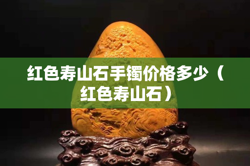 紅色壽山石手鐲價格多少（紅色壽山石）