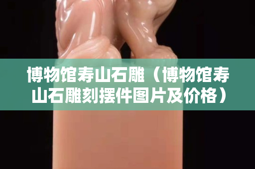 博物館壽山石雕(博物館壽山石雕刻擺件圖片及價格) 博物館壽山石雕(博物館壽山石雕刻擺件圖片及價格)