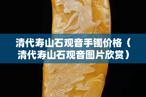 清代壽山石觀音手鐲價格（清代壽山石觀音圖片欣賞）