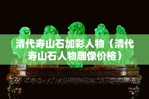 清代壽山石加彩人物（清代壽山石人物雕像價格）