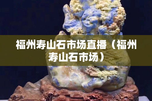福州壽山石市場直播（福州壽山石市場）