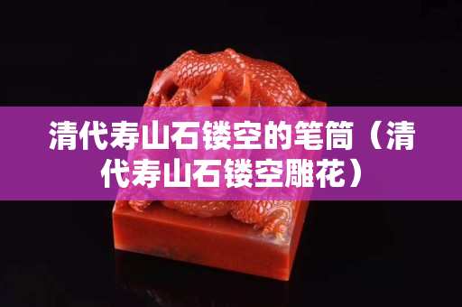 清代壽山石鏤空的筆筒（清代壽山石鏤空雕花）