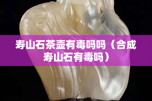 壽山石茶壺有毒嗎嗎(合成壽山石有毒嗎) 壽山石茶壺有毒嗎嗎(合成壽山石有毒嗎)